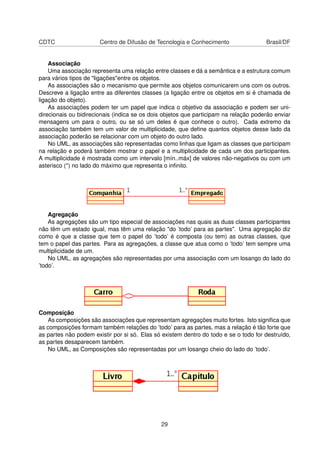 CDTC Centro de Difusão de Tecnologia e Conhecimento Brasil/DF
Associação
Uma associação representa uma relação entre classes e dá a semântica e a estrutura comum
para vários tipos de "ligações"entre os objetos.
As associações são o mecanismo que permite aos objetos comunicarem uns com os outros.
Descreve a ligação entre as diferentes classes (a ligação entre os objetos em si é chamada de
ligação do objeto).
As associações podem ter um papel que indica o objetivo da associação e podem ser uni-
direcionais ou bidirecionais (indica se os dois objetos que participam na relação poderão enviar
mensagens um para o outro, ou se só um deles é que conhece o outro). Cada extremo da
associação também tem um valor de multiplicidade, que deﬁne quantos objetos desse lado da
associação poderão se relacionar com um objeto do outro lado.
No UML, as associações são representadas como linhas que ligam as classes que participam
na relação e poderá também mostrar o papel e a multiplicidade de cada um dos participantes.
A multiplicidade é mostrada como um intervalo [mín..máx] de valores não-negativos ou com um
asterisco (*) no lado do máximo que representa o inﬁnito.
Agregação
As agregações são um tipo especial de associações nas quais as duas classes participantes
não têm um estado igual, mas têm uma relação "do ’todo’ para as partes". Uma agregação diz
como é que a classe que tem o papel do ’todo’ é composta (ou tem) as outras classes, que
tem o papel das partes. Para as agregações, a classe que atua como o ’todo’ tem sempre uma
multiplicidade de um.
No UML, as agregações são representadas por uma associação com um losango do lado do
’todo’.
Composição
As composições são associações que representam agregações muito fortes. Isto signiﬁca que
as composições formam também relações do ’todo’ para as partes, mas a relação é tão forte que
as partes não podem existir por si só. Elas só existem dentro do todo e se o todo for destruído,
as partes desaparecem também.
No UML, as Composições são representadas por um losango cheio do lado do ’todo’.
29
 