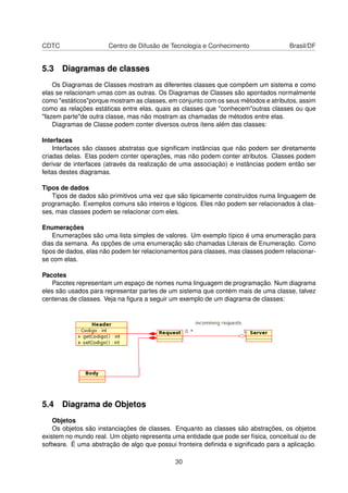 CDTC Centro de Difusão de Tecnologia e Conhecimento Brasil/DF
5.3 Diagramas de classes
Os Diagramas de Classes mostram as diferentes classes que compõem um sistema e como
elas se relacionam umas com as outras. Os Diagramas de Classes são apontados normalmente
como "estáticos"porque mostram as classes, em conjunto com os seus métodos e atributos, assim
como as relações estáticas entre elas, quais as classes que "conhecem"outras classes ou que
"fazem parte"de outra classe, mas não mostram as chamadas de métodos entre elas.
Diagramas de Classe podem conter diversos outros ítens além das classes:
Interfaces
Interfaces são classes abstratas que signiﬁcam instâncias que não podem ser diretamente
criadas delas. Elas podem conter operações, mas não podem conter atributos. Classes podem
derivar de interfaces (através da realização de uma associação) e instâncias podem então ser
feitas destes diagramas.
Tipos de dados
Tipos de dados são primitivos uma vez que são tipicamente construídos numa linguagem de
programação. Exemplos comuns são inteiros e lógicos. Eles não podem ser relacionados à clas-
ses, mas classes podem se relacionar com eles.
Enumerações
Enumerações são uma lista simples de valores. Um exemplo típico é uma enumeração para
dias da semana. As opções de uma enumeração são chamadas Literais de Enumeração. Como
tipos de dados, elas não podem ter relacionamentos para classes, mas classes podem relacionar-
se com elas.
Pacotes
Pacotes representam um espaço de nomes numa linguagem de programação. Num diagrama
eles são usados para representar partes de um sistema que contém mais de uma classe, talvez
centenas de classes. Veja na ﬁgura a seguir um exemplo de um diagrama de classes:
5.4 Diagrama de Objetos
Objetos
Os objetos são instanciações de classes. Enquanto as classes são abstrações, os objetos
existem no mundo real. Um objeto representa uma entidade que pode ser física, conceitual ou de
software. É uma abstração de algo que possui fronteira deﬁnida e signiﬁcado para a aplicação.
30
 