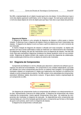 CDTC Centro de Difusão de Tecnologia e Conhecimento Brasil/DF
Na UML a representação de um objeto é quase igual a de uma classe. A única diferença é que o
nome dos objetos aparecem sublinhados, como na ﬁgura a seguir. Se você quiser pode escrever
o nome da classe depois do nome do objeto para que ﬁque mais claro a que classe ele pertence.
Diagrama de Objetos
O diagrama de objetos é uma variação do diagrama de classes e utiliza quase a mesma
notação. A diferença é que o diagrama de objetos mostra os objetos que foram instanciados das
classes. O diagrama de objetos é como se fosse o perﬁl do sistema em um certo momento de
sua execução.
A mesma notação do diagrama de classes é utilizada com duas exceções: os objetos são
escritos com seus nomes sublinhados e todas as instâncias num relacionamento são mostradas.
Os diagramas de objetos não são tão importantes como os diagramas de classes, mas eles são
muito úteis para exempliﬁcar diagramas complexos de classes ajudando muito em sua compre-
ensão. Diagramas de objetos também são usados como parte dos diagramas de colaboração,
onde a colaboração dinâmica entre os objetos do sistema são mostrados.
5.5 Diagrama de Componentes
Componente de Software é o termo utilizado para descrever o elemento de software que en-
capsula uma série de funcionalidades. Um componente é uma unidade independente, que pode
ser utilizado com outros componentes para formar um sistema mais complexo. Em progamação
orientada a objetos um componente é o objeto que implementa uma interface e é autônomo em
relação a outros componentes do sistema. Na UML existem cinco estereótipos de componentes:
executável, biblioteca, tabela, documento e arquivo. A ﬁgura abaixo mostra a representação de
um componente na UML:
Um diagrama de componentes ilustra os componentes de software e os relacionamentos en-
tre eles, representando a estrutura do código gerado. O diagrama de componentes não mostra
instâncias de componentes, mostra apenas componentes como tipos. As instâncias de com-
ponentes são mostradas no diagrama de execução. As dependências entre componentes são
representadas por uma linha tracejada apontando para o componente que fornece a informação
da qual o outro precisa, assim como no diagrama de classes.
O diagrama de componentes é utilizado para:
31
 