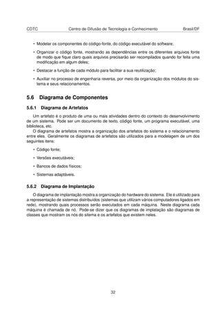 CDTC Centro de Difusão de Tecnologia e Conhecimento Brasil/DF
• Modelar os componentes do código-fonte, do código executável do software;
• Organizar o código fonte, mostrando as dependências entre os diferentes arquivos fonte
de modo que ﬁque claro quais arquivos precisarão ser recompilados quando for feita uma
modiﬁcação em algum deles;
• Destacar a função de cada módulo para facilitar a sua reutilização;
• Auxiliar no processo de engenharia reversa, por meio da organização dos módulos do sis-
tema e seus relacionamentos.
5.6 Diagrama de Componentes
5.6.1 Diagrama de Artefatos
Um artefato é o produto de uma ou mais atividades dentro do contexto do desenvolvimento
de um sistema. Pode ser um documento de texto, código fonte, um programa executável, uma
biblioteca, etc.
O diagrama de artefatos mostra a organização dos artefatos do sistema e o relacionamento
entre eles. Geralmente os diagramas de artefatos são utilizados para a modelagem de um dos
seguintes itens:
• Código fonte;
• Versões executáveis;
• Bancos de dados físicos;
• Sistemas adaptáveis.
5.6.2 Diagrama de Implantação
O diagrama de implantação mostra a organização do hardware do sistema. Ele é utilizado para
a representação de sistemas distribuídos (sistemas que utilizam vários computadores ligados em
rede), mostrando quais processos serão executados em cada máquina. Neste diagrama cada
máquina é chamada de nó. Pode-se dizer que os diagramas de implatação são diagramas de
classes que mostram os nós do sitema e os artefatos que existem neles.
32
 