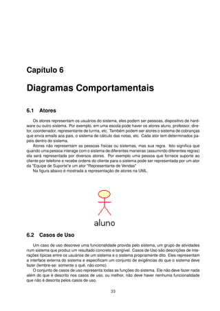 Capítulo 6
Diagramas Comportamentais
6.1 Atores
Os atores representam os usuários do sistema, eles podem ser pessoas, dispositivo de hard-
ware ou outro sistema. Por exemplo, em uma escola pode haver os atores aluno, professor, dire-
tor, coordenador, representante de turma, etc. Também podem ser atores o sistema de cobranças
que envia emails aos pais, o sistema de cálculo das notas, etc. Cada ator tem determinados pa-
péis dentro do sistema.
Atores não representam as pessoas físicas ou sistemas, mas sua regra. Isto signiﬁca que
quando uma pessoa interage com o sistema de diferentes maneiras (assumindo diferentes regras)
ela será representada por diversos atores. Por exemplo uma pessoa que fornece suporte ao
cliente por telefone e recebe ordens do cliente para o sistema pode ser representada por um ator
da "Equipe de Suporte"e um ator "Representante de Vendas"
Na ﬁgura abaixo é mostrada a representação de atores na UML.
6.2 Casos de Uso
Um caso de uso descreve uma funcionalidade provida pelo sistema, um grupo de atividades
num sistema que produz um resultado concreto e tangível. Casos de Uso são descrições de inte-
rações típicas entre os usuários de um sistema e o sistema propriamente dito. Eles representam
a interface externa do sistema e especiﬁcam um conjunto de exigências do que o sistema deve
fazer (lembre-se: somente o quê, não como).
O conjunto de casos de uso representa todas as funções do sistema. Ele não deve fazer nada
além do que é descrito nos casos de uso, ou melhor, não deve haver nenhuma funcionalidade
que não é descrita pelos casos de uso.
33
 