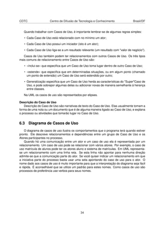 CDTC Centro de Difusão de Tecnologia e Conhecimento Brasil/DF
Quando trabalhar com Casos de Uso, é importante lembrar-se de algumas regras simples:
• Cada Caso de Uso está relacionado com no mínimo um ator;
• Cada Caso de Uso possui um iniciador (isto é um ator);
• Cada Caso de Uso liga-se a um resultado relevante (um resultado com "valor de negócio").
Casos de Uso também podem ter relacionamentos com outros Casos de Uso. Os três tipos
mais comuns de relacionamento entre Casos de Uso são:
• «inclui-se» que especiﬁca que um Caso de Uso toma lugar dentro de outro Caso de Uso;
• «estende» que especiﬁca que em determinadas situações, ou em algum ponto (chamado
um ponto de extensão) um Caso de Uso será estendido por outro;
• Generalização especiﬁca que um Caso de Uso herda as características do "Super"Caso de
Uso, e pode sobrepor algumas delas ou adicionar novas de maneira semelhante à herança
entre classes.
Na UML os casos de uso são representados por elipses.
Descrição do Caso de Uso
Descrição do Caso de Uso são narrativas de texto do Caso de Uso. Elas usualmente tomam a
forma de uma nota ou um documento que é de alguma maneira ligado ao Caso de Uso, e explana
o processo ou atividades que tomarão lugar no Caso de Uso.
6.3 Diagrama de Casos de Uso
O diagrama de casos de uso ilustra os comportamentos que o programa terá quando estiver
pronto. Ele descreve relacionamentos e dependências entre um grupo de Caso de Uso e os
Atores participantes no processo.
Quando há uma comunicação entre um ator e um caso de uso ela é representada por um
relacionamento. Um caso de uso pode se relacionar com vários atores. Por exemplo, o caso de
uso matrícula de alunos pode ter os atores aluno e sistema de matrículas. Em UML representa-
se um relacionamento com uma linha reta. Se esta linha não apontar para nenhuma direção
adimite-se que a comunicação parte do ator. Se você quiser indicar um relacionamento em que
a iniciativa parte do processo basta usar uma seta apontando do caso de uso para o ator. O
nome dado aos casos de uso é muito importante para que a interpretação do diagrama seja fácil
e rápida. É aconselhável que se utilize um padrão para estes nomes. Como casos de uso são
processos de preferência use verbos para seus nomes.
34
 