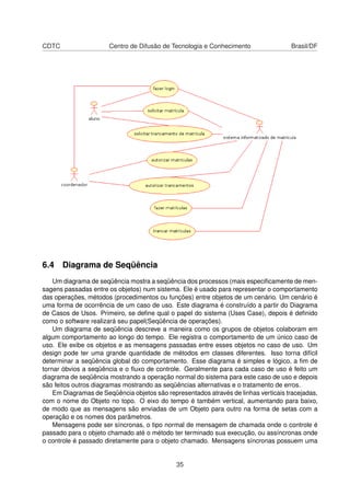 CDTC Centro de Difusão de Tecnologia e Conhecimento Brasil/DF
6.4 Diagrama de Seqüência
Um diagrama de seqüência mostra a seqüência dos processos (mais especiﬁcamente de men-
sagens passadas entre os objetos) num sistema. Ele é usado para representar o comportamento
das operações, métodos (procedimentos ou funções) entre objetos de um cenário. Um cenário é
uma forma de ocorrência de um caso de uso. Este diagrama é construído a partir do Diagrama
de Casos de Usos. Primeiro, se deﬁne qual o papel do sistema (Uses Case), depois é deﬁnido
como o software realizará seu papel(Seqüência de operações).
Um diagrama de seqüência descreve a maneira como os grupos de objetos colaboram em
algum comportamento ao longo do tempo. Ele registra o comportamento de um único caso de
uso. Ele exibe os objetos e as mensagens passadas entre esses objetos no caso de uso. Um
design pode ter uma grande quantidade de métodos em classes diferentes. Isso torna difícil
determinar a seqüência global do comportamento. Esse diagrama é simples e lógico, a ﬁm de
tornar óbvios a seqüência e o ﬂuxo de controle. Geralmente para cada caso de uso é feito um
diagrama de seqüência mostrando a operação normal do sistema para este caso de uso e depois
são feitos outros diagramas mostrando as seqüências alternativas e o tratamento de erros.
Em Diagramas de Seqüência objetos são representados através de linhas verticais tracejadas,
com o nome do Objeto no topo. O eixo do tempo é também vertical, aumentando para baixo,
de modo que as mensagens são enviadas de um Objeto para outro na forma de setas com a
operação e os nomes dos parâmetros.
Mensagens pode ser síncronas, o tipo normal de mensagem de chamada onde o controle é
passado para o objeto chamado até o método ter terminado sua execução, ou assíncronas onde
o controle é passado diretamente para o objeto chamado. Mensagens síncronas possuem uma
35
 