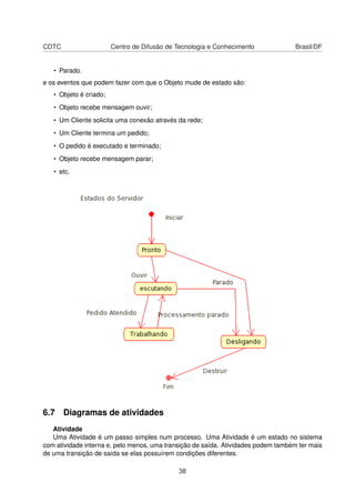 CDTC Centro de Difusão de Tecnologia e Conhecimento Brasil/DF
• Parado.
e os eventos que podem fazer com que o Objeto mude de estado são:
• Objeto é criado;
• Objeto recebe mensagem ouvir;
• Um Cliente solicita uma conexão através da rede;
• Um Cliente termina um pedido;
• O pedido é executado e terminado;
• Objeto recebe mensagem parar;
• etc.
6.7 Diagramas de atividades
Atividade
Uma Atividade é um passo simples num processo. Uma Atividade é um estado no sistema
com atividade interna e, pelo menos, uma transição de saída. Atividades podem também ter mais
de uma transição de saída se elas possuírem condições diferentes.
38
 