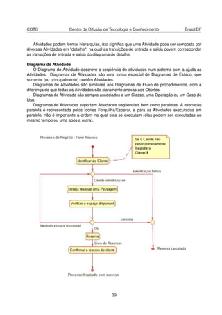 CDTC Centro de Difusão de Tecnologia e Conhecimento Brasil/DF
Atividades podem formar hierarquias, isto signiﬁca que uma Atividade pode ser composta por
diversas Atividades em "detalhe", na qual as transições de entrada e saída devem corresponder
às transições de entrada e saída do diagrama de detalhe.
Diagrama de Atividade
O Diagrama de Atividade descreve a seqüência de atividades num sistema com a ajuda as
Atividades. Diagramas de Atividades são uma forma especial de Diagramas de Estado, que
somente (ou principalmente) contêm Atividades.
Diagramas de Atividades são similares aos Diagramas de Fluxo de procedimentos, com a
diferença de que todas as Atividades são claramente anexas aos Objetos.
Diagramas de Atividade são sempre associados a um Classe, uma Operação ou um Caso de
Uso.
Diagramas de Atividades suportam Atividades seqüenciais bem como paralelas. A execução
paralela é representada pelos ícones Forquilha/Esperar, e para as Atividades executadas em
paralelo, não é importante a ordem na qual elas se executam (elas podem ser executadas ao
mesmo tempo ou uma após a outra).
39
 