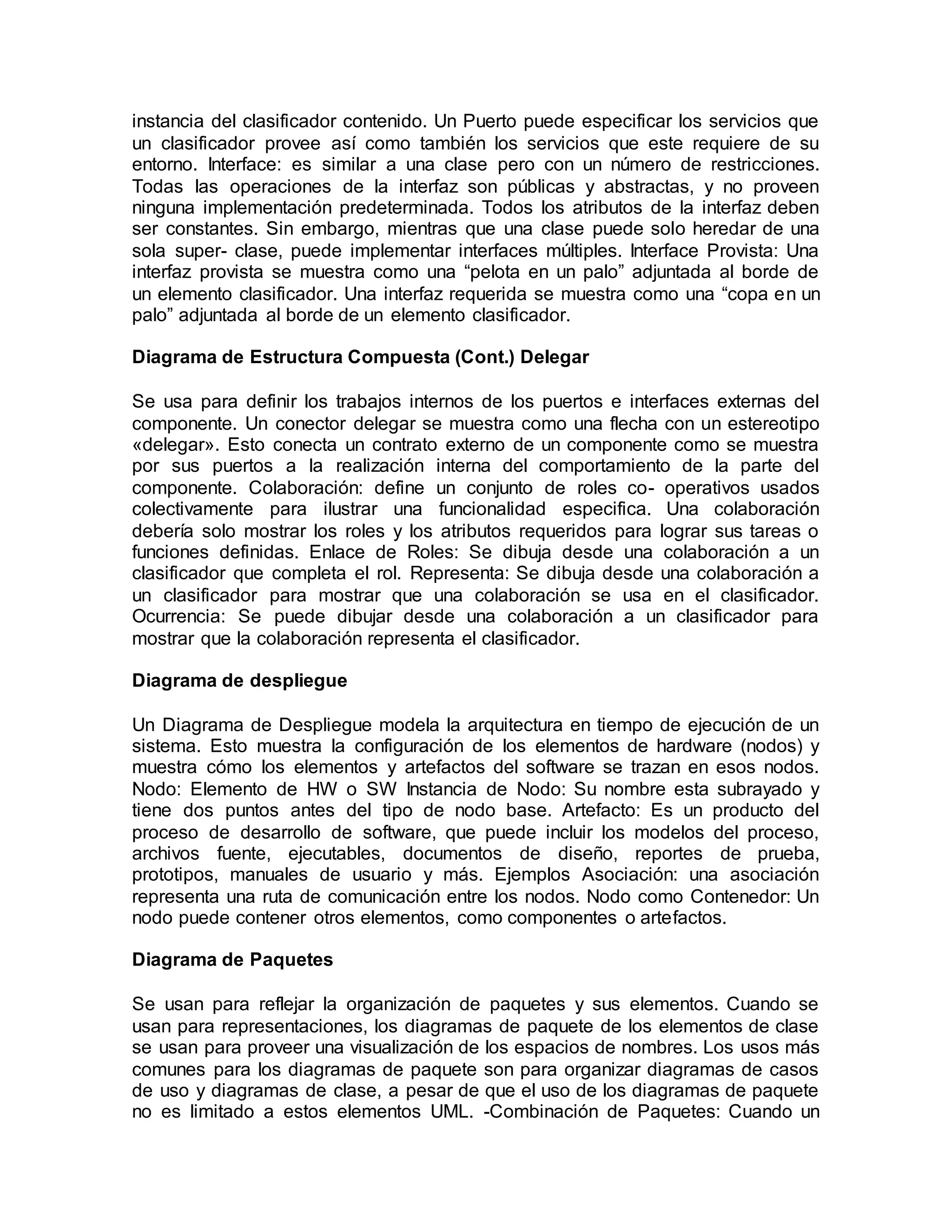 instancia del clasificador contenido. Un Puerto puede especificar los servicios que
un clasificador provee así como también los servicios que este requiere de su
entorno. Interface: es similar a una clase pero con un número de restricciones.
Todas las operaciones de la interfaz son públicas y abstractas, y no proveen
ninguna implementación predeterminada. Todos los atributos de la interfaz deben
ser constantes. Sin embargo, mientras que una clase puede solo heredar de una
sola super- clase, puede implementar interfaces múltiples. Interface Provista: Una
interfaz provista se muestra como una “pelota en un palo” adjuntada al borde de
un elemento clasificador. Una interfaz requerida se muestra como una “copa en un
palo” adjuntada al borde de un elemento clasificador.
Diagrama de Estructura Compuesta (Cont.) Delegar
Se usa para definir los trabajos internos de los puertos e interfaces externas del
componente. Un conector delegar se muestra como una flecha con un estereotipo
«delegar». Esto conecta un contrato externo de un componente como se muestra
por sus puertos a la realización interna del comportamiento de la parte del
componente. Colaboración: define un conjunto de roles co- operativos usados
colectivamente para ilustrar una funcionalidad especifica. Una colaboración
debería solo mostrar los roles y los atributos requeridos para lograr sus tareas o
funciones definidas. Enlace de Roles: Se dibuja desde una colaboración a un
clasificador que completa el rol. Representa: Se dibuja desde una colaboración a
un clasificador para mostrar que una colaboración se usa en el clasificador.
Ocurrencia: Se puede dibujar desde una colaboración a un clasificador para
mostrar que la colaboración representa el clasificador.
Diagrama de despliegue
Un Diagrama de Despliegue modela la arquitectura en tiempo de ejecución de un
sistema. Esto muestra la configuración de los elementos de hardware (nodos) y
muestra cómo los elementos y artefactos del software se trazan en esos nodos.
Nodo: Elemento de HW o SW Instancia de Nodo: Su nombre esta subrayado y
tiene dos puntos antes del tipo de nodo base. Artefacto: Es un producto del
proceso de desarrollo de software, que puede incluir los modelos del proceso,
archivos fuente, ejecutables, documentos de diseño, reportes de prueba,
prototipos, manuales de usuario y más. Ejemplos Asociación: una asociación
representa una ruta de comunicación entre los nodos. Nodo como Contenedor: Un
nodo puede contener otros elementos, como componentes o artefactos.
Diagrama de Paquetes
Se usan para reflejar la organización de paquetes y sus elementos. Cuando se
usan para representaciones, los diagramas de paquete de los elementos de clase
se usan para proveer una visualización de los espacios de nombres. Los usos más
comunes para los diagramas de paquete son para organizar diagramas de casos
de uso y diagramas de clase, a pesar de que el uso de los diagramas de paquete
no es limitado a estos elementos UML. -Combinación de Paquetes: Cuando un
 