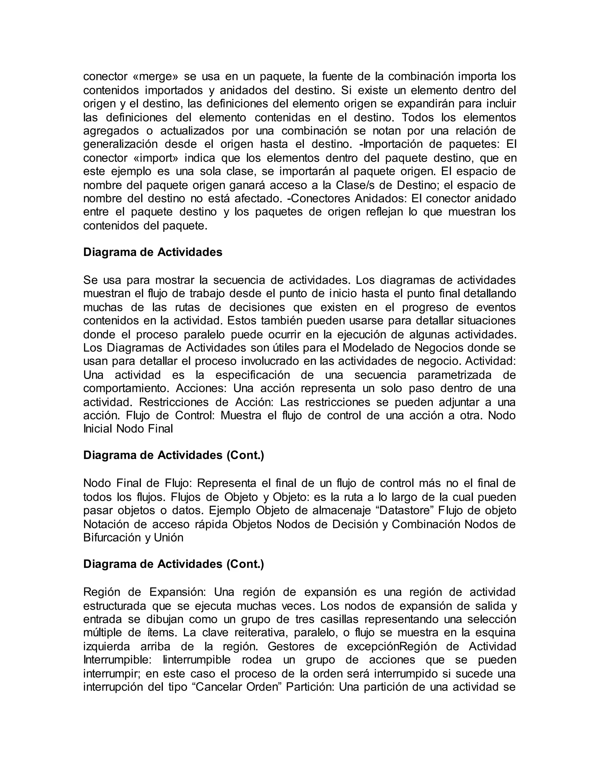 conector «merge» se usa en un paquete, la fuente de la combinación importa los
contenidos importados y anidados del destino. Si existe un elemento dentro del
origen y el destino, las definiciones del elemento origen se expandirán para incluir
las definiciones del elemento contenidas en el destino. Todos los elementos
agregados o actualizados por una combinación se notan por una relación de
generalización desde el origen hasta el destino. -Importación de paquetes: El
conector «import» indica que los elementos dentro del paquete destino, que en
este ejemplo es una sola clase, se importarán al paquete origen. El espacio de
nombre del paquete origen ganará acceso a la Clase/s de Destino; el espacio de
nombre del destino no está afectado. -Conectores Anidados: El conector anidado
entre el paquete destino y los paquetes de origen reflejan lo que muestran los
contenidos del paquete.
Diagrama de Actividades
Se usa para mostrar la secuencia de actividades. Los diagramas de actividades
muestran el flujo de trabajo desde el punto de inicio hasta el punto final detallando
muchas de las rutas de decisiones que existen en el progreso de eventos
contenidos en la actividad. Estos también pueden usarse para detallar situaciones
donde el proceso paralelo puede ocurrir en la ejecución de algunas actividades.
Los Diagramas de Actividades son útiles para el Modelado de Negocios donde se
usan para detallar el proceso involucrado en las actividades de negocio. Actividad:
Una actividad es la especificación de una secuencia parametrizada de
comportamiento. Acciones: Una acción representa un solo paso dentro de una
actividad. Restricciones de Acción: Las restricciones se pueden adjuntar a una
acción. Flujo de Control: Muestra el flujo de control de una acción a otra. Nodo
Inicial Nodo Final
Diagrama de Actividades (Cont.)
Nodo Final de Flujo: Representa el final de un flujo de control más no el final de
todos los flujos. Flujos de Objeto y Objeto: es la ruta a lo largo de la cual pueden
pasar objetos o datos. Ejemplo Objeto de almacenaje “Datastore” Flujo de objeto
Notación de acceso rápida Objetos Nodos de Decisión y Combinación Nodos de
Bifurcación y Unión
Diagrama de Actividades (Cont.)
Región de Expansión: Una región de expansión es una región de actividad
estructurada que se ejecuta muchas veces. Los nodos de expansión de salida y
entrada se dibujan como un grupo de tres casillas representando una selección
múltiple de ítems. La clave reiterativa, paralelo, o flujo se muestra en la esquina
izquierda arriba de la región. Gestores de excepciónRegión de Actividad
Interrumpible: Iinterrumpible rodea un grupo de acciones que se pueden
interrumpir; en este caso el proceso de la orden será interrumpido si sucede una
interrupción del tipo “Cancelar Orden” Partición: Una partición de una actividad se
 