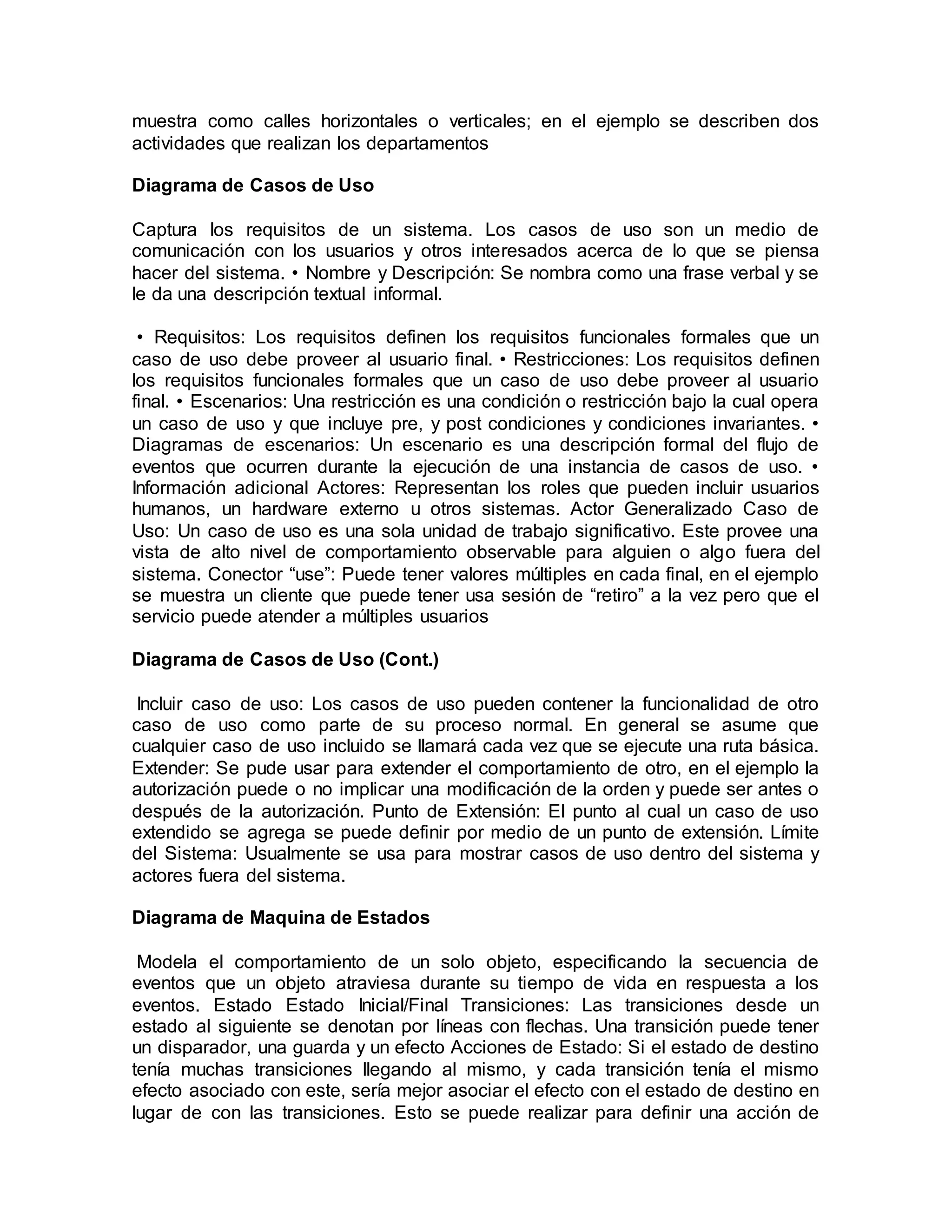muestra como calles horizontales o verticales; en el ejemplo se describen dos
actividades que realizan los departamentos
Diagrama de Casos de Uso
Captura los requisitos de un sistema. Los casos de uso son un medio de
comunicación con los usuarios y otros interesados acerca de lo que se piensa
hacer del sistema. • Nombre y Descripción: Se nombra como una frase verbal y se
le da una descripción textual informal.
• Requisitos: Los requisitos definen los requisitos funcionales formales que un
caso de uso debe proveer al usuario final. • Restricciones: Los requisitos definen
los requisitos funcionales formales que un caso de uso debe proveer al usuario
final. • Escenarios: Una restricción es una condición o restricción bajo la cual opera
un caso de uso y que incluye pre, y post condiciones y condiciones invariantes. •
Diagramas de escenarios: Un escenario es una descripción formal del flujo de
eventos que ocurren durante la ejecución de una instancia de casos de uso. •
Información adicional Actores: Representan los roles que pueden incluir usuarios
humanos, un hardware externo u otros sistemas. Actor Generalizado Caso de
Uso: Un caso de uso es una sola unidad de trabajo significativo. Este provee una
vista de alto nivel de comportamiento observable para alguien o algo fuera del
sistema. Conector “use”: Puede tener valores múltiples en cada final, en el ejemplo
se muestra un cliente que puede tener usa sesión de “retiro” a la vez pero que el
servicio puede atender a múltiples usuarios
Diagrama de Casos de Uso (Cont.)
Incluir caso de uso: Los casos de uso pueden contener la funcionalidad de otro
caso de uso como parte de su proceso normal. En general se asume que
cualquier caso de uso incluido se llamará cada vez que se ejecute una ruta básica.
Extender: Se pude usar para extender el comportamiento de otro, en el ejemplo la
autorización puede o no implicar una modificación de la orden y puede ser antes o
después de la autorización. Punto de Extensión: El punto al cual un caso de uso
extendido se agrega se puede definir por medio de un punto de extensión. Límite
del Sistema: Usualmente se usa para mostrar casos de uso dentro del sistema y
actores fuera del sistema.
Diagrama de Maquina de Estados
Modela el comportamiento de un solo objeto, especificando la secuencia de
eventos que un objeto atraviesa durante su tiempo de vida en respuesta a los
eventos. Estado Estado Inicial/Final Transiciones: Las transiciones desde un
estado al siguiente se denotan por líneas con flechas. Una transición puede tener
un disparador, una guarda y un efecto Acciones de Estado: Si el estado de destino
tenía muchas transiciones llegando al mismo, y cada transición tenía el mismo
efecto asociado con este, sería mejor asociar el efecto con el estado de destino en
lugar de con las transiciones. Esto se puede realizar para definir una acción de
 
