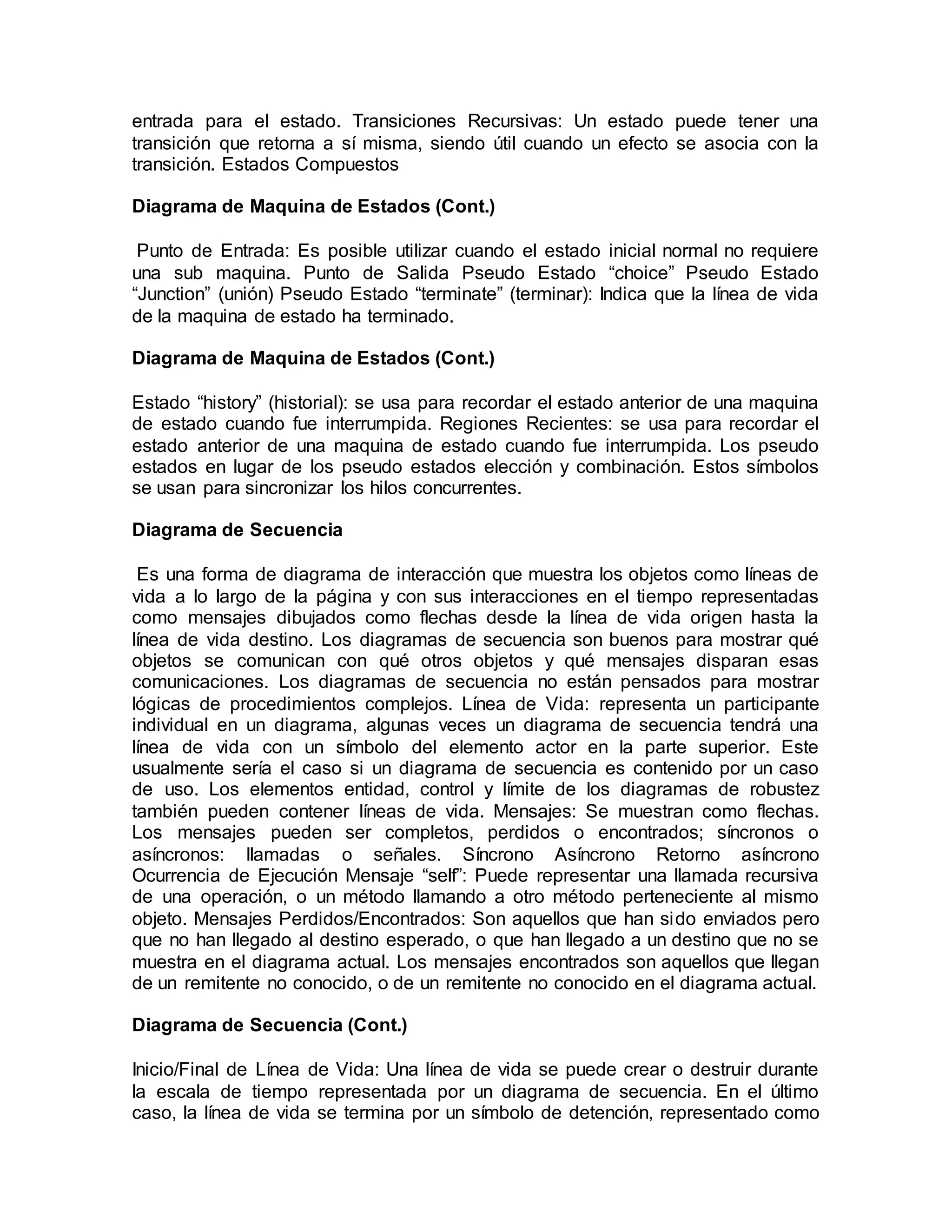 entrada para el estado. Transiciones Recursivas: Un estado puede tener una
transición que retorna a sí misma, siendo útil cuando un efecto se asocia con la
transición. Estados Compuestos
Diagrama de Maquina de Estados (Cont.)
Punto de Entrada: Es posible utilizar cuando el estado inicial normal no requiere
una sub maquina. Punto de Salida Pseudo Estado “choice” Pseudo Estado
“Junction” (unión) Pseudo Estado “terminate” (terminar): Indica que la línea de vida
de la maquina de estado ha terminado.
Diagrama de Maquina de Estados (Cont.)
Estado “history” (historial): se usa para recordar el estado anterior de una maquina
de estado cuando fue interrumpida. Regiones Recientes: se usa para recordar el
estado anterior de una maquina de estado cuando fue interrumpida. Los pseudo
estados en lugar de los pseudo estados elección y combinación. Estos símbolos
se usan para sincronizar los hilos concurrentes.
Diagrama de Secuencia
Es una forma de diagrama de interacción que muestra los objetos como líneas de
vida a lo largo de la página y con sus interacciones en el tiempo representadas
como mensajes dibujados como flechas desde la línea de vida origen hasta la
línea de vida destino. Los diagramas de secuencia son buenos para mostrar qué
objetos se comunican con qué otros objetos y qué mensajes disparan esas
comunicaciones. Los diagramas de secuencia no están pensados para mostrar
lógicas de procedimientos complejos. Línea de Vida: representa un participante
individual en un diagrama, algunas veces un diagrama de secuencia tendrá una
línea de vida con un símbolo del elemento actor en la parte superior. Este
usualmente sería el caso si un diagrama de secuencia es contenido por un caso
de uso. Los elementos entidad, control y límite de los diagramas de robustez
también pueden contener líneas de vida. Mensajes: Se muestran como flechas.
Los mensajes pueden ser completos, perdidos o encontrados; síncronos o
asíncronos: llamadas o señales. Síncrono Asíncrono Retorno asíncrono
Ocurrencia de Ejecución Mensaje “self”: Puede representar una llamada recursiva
de una operación, o un método llamando a otro método perteneciente al mismo
objeto. Mensajes Perdidos/Encontrados: Son aquellos que han sido enviados pero
que no han llegado al destino esperado, o que han llegado a un destino que no se
muestra en el diagrama actual. Los mensajes encontrados son aquellos que llegan
de un remitente no conocido, o de un remitente no conocido en el diagrama actual.
Diagrama de Secuencia (Cont.)
Inicio/Final de Línea de Vida: Una línea de vida se puede crear o destruir durante
la escala de tiempo representada por un diagrama de secuencia. En el último
caso, la línea de vida se termina por un símbolo de detención, representado como
 