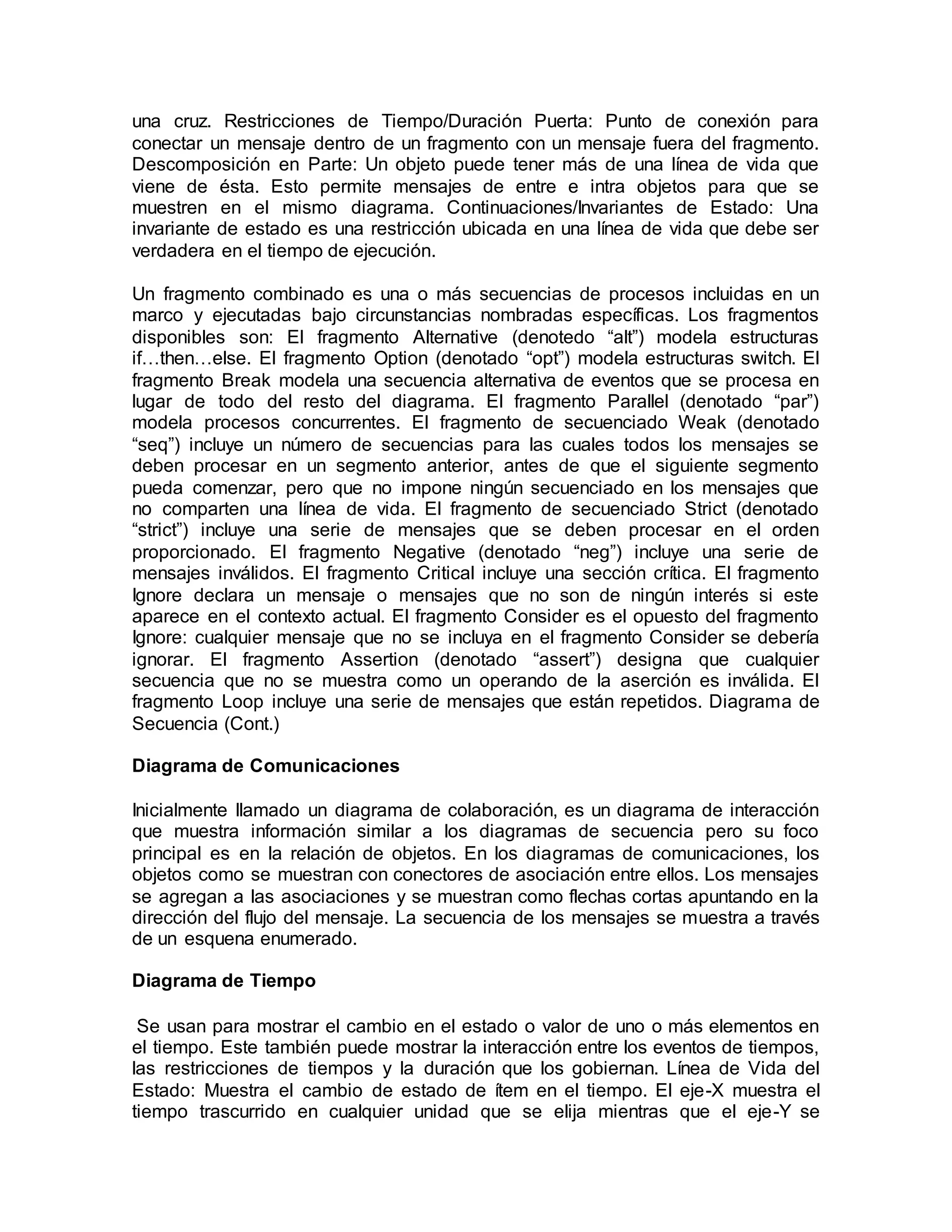 una cruz. Restricciones de Tiempo/Duración Puerta: Punto de conexión para
conectar un mensaje dentro de un fragmento con un mensaje fuera del fragmento.
Descomposición en Parte: Un objeto puede tener más de una línea de vida que
viene de ésta. Esto permite mensajes de entre e intra objetos para que se
muestren en el mismo diagrama. Continuaciones/Invariantes de Estado: Una
invariante de estado es una restricción ubicada en una línea de vida que debe ser
verdadera en el tiempo de ejecución.
Un fragmento combinado es una o más secuencias de procesos incluidas en un
marco y ejecutadas bajo circunstancias nombradas específicas. Los fragmentos
disponibles son: El fragmento Alternative (denotedo “alt”) modela estructuras
if…then…else. El fragmento Option (denotado “opt”) modela estructuras switch. El
fragmento Break modela una secuencia alternativa de eventos que se procesa en
lugar de todo del resto del diagrama. El fragmento Parallel (denotado “par”)
modela procesos concurrentes. El fragmento de secuenciado Weak (denotado
“seq”) incluye un número de secuencias para las cuales todos los mensajes se
deben procesar en un segmento anterior, antes de que el siguiente segmento
pueda comenzar, pero que no impone ningún secuenciado en los mensajes que
no comparten una línea de vida. El fragmento de secuenciado Strict (denotado
“strict”) incluye una serie de mensajes que se deben procesar en el orden
proporcionado. El fragmento Negative (denotado “neg”) incluye una serie de
mensajes inválidos. El fragmento Critical incluye una sección crítica. El fragmento
Ignore declara un mensaje o mensajes que no son de ningún interés si este
aparece en el contexto actual. El fragmento Consider es el opuesto del fragmento
Ignore: cualquier mensaje que no se incluya en el fragmento Consider se debería
ignorar. El fragmento Assertion (denotado “assert”) designa que cualquier
secuencia que no se muestra como un operando de la aserción es inválida. El
fragmento Loop incluye una serie de mensajes que están repetidos. Diagrama de
Secuencia (Cont.)
Diagrama de Comunicaciones
Inicialmente llamado un diagrama de colaboración, es un diagrama de interacción
que muestra información similar a los diagramas de secuencia pero su foco
principal es en la relación de objetos. En los diagramas de comunicaciones, los
objetos como se muestran con conectores de asociación entre ellos. Los mensajes
se agregan a las asociaciones y se muestran como flechas cortas apuntando en la
dirección del flujo del mensaje. La secuencia de los mensajes se muestra a través
de un esquena enumerado.
Diagrama de Tiempo
Se usan para mostrar el cambio en el estado o valor de uno o más elementos en
el tiempo. Este también puede mostrar la interacción entre los eventos de tiempos,
las restricciones de tiempos y la duración que los gobiernan. Línea de Vida del
Estado: Muestra el cambio de estado de ítem en el tiempo. El eje-X muestra el
tiempo trascurrido en cualquier unidad que se elija mientras que el eje-Y se
 