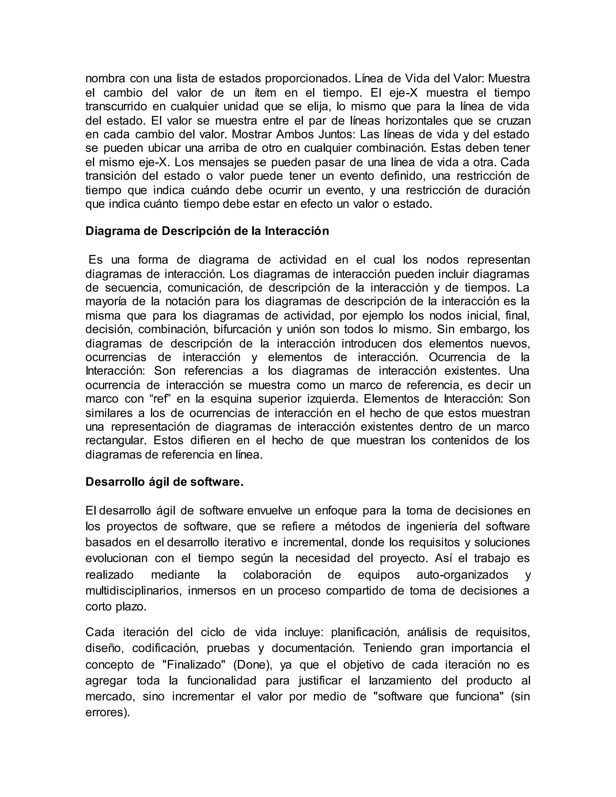nombra con una lista de estados proporcionados. Línea de Vida del Valor: Muestra
el cambio del valor de un ítem en el tiempo. El eje-X muestra el tiempo
transcurrido en cualquier unidad que se elija, lo mismo que para la línea de vida
del estado. El valor se muestra entre el par de líneas horizontales que se cruzan
en cada cambio del valor. Mostrar Ambos Juntos: Las líneas de vida y del estado
se pueden ubicar una arriba de otro en cualquier combinación. Estas deben tener
el mismo eje-X. Los mensajes se pueden pasar de una línea de vida a otra. Cada
transición del estado o valor puede tener un evento definido, una restricción de
tiempo que indica cuándo debe ocurrir un evento, y una restricción de duración
que indica cuánto tiempo debe estar en efecto un valor o estado.
Diagrama de Descripción de la Interacción
Es una forma de diagrama de actividad en el cual los nodos representan
diagramas de interacción. Los diagramas de interacción pueden incluir diagramas
de secuencia, comunicación, de descripción de la interacción y de tiempos. La
mayoría de la notación para los diagramas de descripción de la interacción es la
misma que para los diagramas de actividad, por ejemplo los nodos inicial, final,
decisión, combinación, bifurcación y unión son todos lo mismo. Sin embargo, los
diagramas de descripción de la interacción introducen dos elementos nuevos,
ocurrencias de interacción y elementos de interacción. Ocurrencia de la
Interacción: Son referencias a los diagramas de interacción existentes. Una
ocurrencia de interacción se muestra como un marco de referencia, es decir un
marco con “ref” en la esquina superior izquierda. Elementos de Interacción: Son
similares a los de ocurrencias de interacción en el hecho de que estos muestran
una representación de diagramas de interacción existentes dentro de un marco
rectangular. Estos difieren en el hecho de que muestran los contenidos de los
diagramas de referencia en línea.
Desarrollo ágil de software.
El desarrollo ágil de software envuelve un enfoque para la toma de decisiones en
los proyectos de software, que se refiere a métodos de ingeniería del software
basados en el desarrollo iterativo e incremental, donde los requisitos y soluciones
evolucionan con el tiempo según la necesidad del proyecto. Así el trabajo es
realizado mediante la colaboración de equipos auto-organizados y
multidisciplinarios, inmersos en un proceso compartido de toma de decisiones a
corto plazo.
Cada iteración del ciclo de vida incluye: planificación, análisis de requisitos,
diseño, codificación, pruebas y documentación. Teniendo gran importancia el
concepto de "Finalizado" (Done), ya que el objetivo de cada iteración no es
agregar toda la funcionalidad para justificar el lanzamiento del producto al
mercado, sino incrementar el valor por medio de "software que funciona" (sin
errores).
 