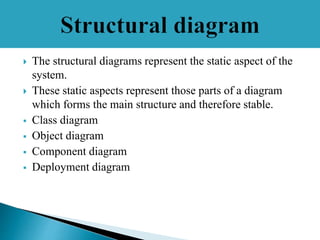  The structural diagrams represent the static aspect of the
system.
 These static aspects represent those parts of a diagram
which forms the main structure and therefore stable.
 Class diagram
 Object diagram
 Component diagram
 Deployment diagram
 