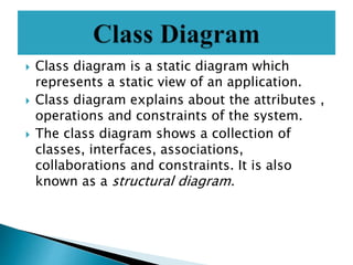  Class diagram is a static diagram which
represents a static view of an application.
 Class diagram explains about the attributes ,
operations and constraints of the system.
 The class diagram shows a collection of
classes, interfaces, associations,
collaborations and constraints. It is also
known as a structural diagram.
 