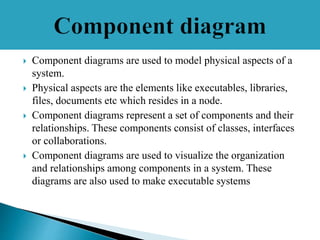  Component diagrams are used to model physical aspects of a
system.
 Physical aspects are the elements like executables, libraries,
files, documents etc which resides in a node.
 Component diagrams represent a set of components and their
relationships. These components consist of classes, interfaces
or collaborations.
 Component diagrams are used to visualize the organization
and relationships among components in a system. These
diagrams are also used to make executable systems
 