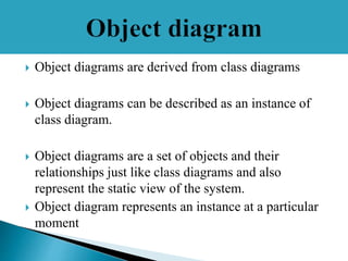  Object diagrams are derived from class diagrams
 Object diagrams can be described as an instance of
class diagram.
 Object diagrams are a set of objects and their
relationships just like class diagrams and also
represent the static view of the system.
 Object diagram represents an instance at a particular
moment
 