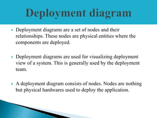  Deployment diagrams are a set of nodes and their
relationships. These nodes are physical entities where the
components are deployed.
 Deployment diagrams are used for visualizing deployment
view of a system. This is generally used by the deployment
team.
 A deployment diagram consists of nodes. Nodes are nothing
but physical hardwares used to deploy the application.
 