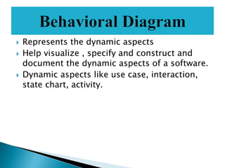  Represents the dynamic aspects
 Help visualize , specify and construct and
document the dynamic aspects of a software.
 Dynamic aspects like use case, interaction,
state chart, activity.
 