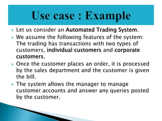  Let us consider an Automated Trading System.
 We assume the following features of the system:
The trading has transactions with two types of
customers, individual customers and corporate
customers.
 Once the customer places an order, it is processed
by the sales department and the customer is given
the bill.
 The system allows the manager to manage
customer accounts and answer any queries posted
by the customer.
 
