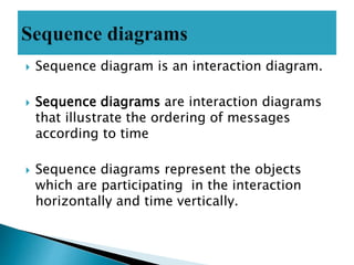 Sequence diagram is an interaction diagram.
 Sequence diagrams are interaction diagrams
that illustrate the ordering of messages
according to time
 Sequence diagrams represent the objects
which are participating in the interaction
horizontally and time vertically.
 