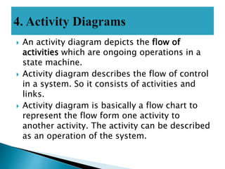  An activity diagram depicts the flow of
activities which are ongoing operations in a
state machine.
 Activity diagram describes the flow of control
in a system. So it consists of activities and
links.
 Activity diagram is basically a flow chart to
represent the flow form one activity to
another activity. The activity can be described
as an operation of the system.
 