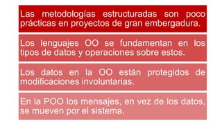 Las metodologías estructuradas son poco
prácticas en proyectos de gran embergadura.
Los lenguajes OO se fundamentan en los
tipos de datos y operaciones sobre estos.
Los datos en la OO están protegidos de
modificaciones involuntarias.
En la POO los mensajes, en vez de los datos,
se mueven por el sistema.
 