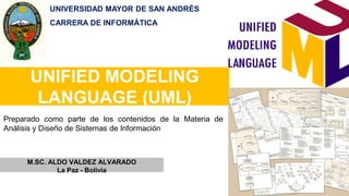 UNIFIED MODELING
LANGUAGE (UML)
M.SC. ALDO VALDEZ ALVARADO
La Paz - Bolivia
Preparado como parte de los contenidos de la Materia de
Análisis y Diseño de Sistemas de Información
UNIVERSIDAD MAYOR DE SAN ANDRÉS
CARRERA DE INFORMÁTICA
 