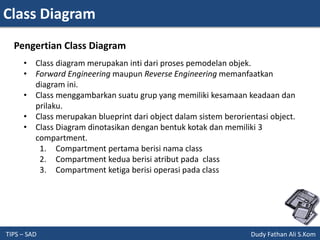 Class Diagram
TIPS – SAD Dudy Fathan Ali S.Kom
• Class diagram merupakan inti dari proses pemodelan objek.
• Forward Engineering maupun Reverse Engineering memanfaatkan
diagram ini.
• Class menggambarkan suatu grup yang memiliki kesamaan keadaan dan
prilaku.
• Class merupakan blueprint dari object dalam sistem berorientasi object.
• Class Diagram dinotasikan dengan bentuk kotak dan memiliki 3
compartment.
1. Compartment pertama berisi nama class
2. Compartment kedua berisi atribut pada class
3. Compartment ketiga berisi operasi pada class
Pengertian Class Diagram
 