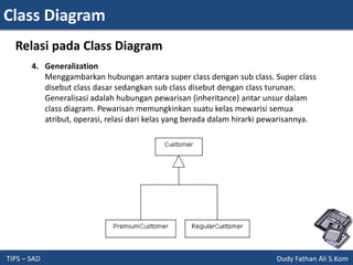Class Diagram
TIPS – SAD Dudy Fathan Ali S.Kom
Relasi pada Class Diagram
4. Generalization
Menggambarkan hubungan antara super class dengan sub class. Super class
disebut class dasar sedangkan sub class disebut dengan class turunan.
Generalisasi adalah hubungan pewarisan (inheritance) antar unsur dalam
class diagram. Pewarisan memungkinkan suatu kelas mewarisi semua
atribut, operasi, relasi dari kelas yang berada dalam hirarki pewarisannya.
 