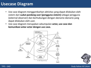 Usecase Diagram
TIPS – SAD Dudy Fathan Ali S.Kom
• Use case diagram menggambarkan aktivitas yang dapat dilakukan oleh
sistem dari sudut pandang user (pengguna sistem) sebagai pengguna
(external observer) dan berhubungan dengan skenario-skenario yang
dapat dilakukan oleh user.
• Use case diagram merupakan sekumpulan actor, use case dan
komunikasi antar actor dengan use case.
 