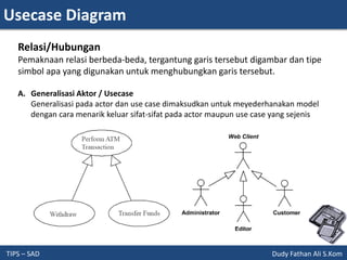 Usecase Diagram
TIPS – SAD Dudy Fathan Ali S.Kom
Relasi/Hubungan
Pemaknaan relasi berbeda-beda, tergantung garis tersebut digambar dan tipe
simbol apa yang digunakan untuk menghubungkan garis tersebut.
A. Generalisasi Aktor / Usecase
Generalisasi pada actor dan use case dimaksudkan untuk meyederhanakan model
dengan cara menarik keluar sifat-sifat pada actor maupun use case yang sejenis
 