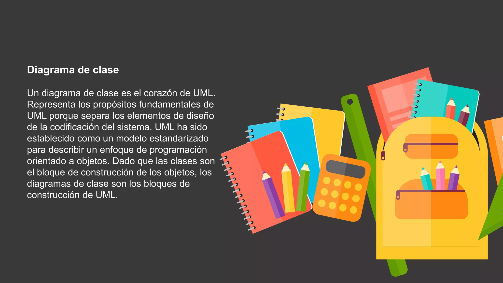 Diagrama de clase
Un diagrama de clase es el corazón de UML.
Representa los propósitos fundamentales de
UML porque separa los elementos de diseño
de la codificación del sistema. UML ha sido
establecido como un modelo estandarizado
para describir un enfoque de programación
orientado a objetos. Dado que las clases son
el bloque de construcción de los objetos, los
diagramas de clase son los bloques de
construcción de UML.
 