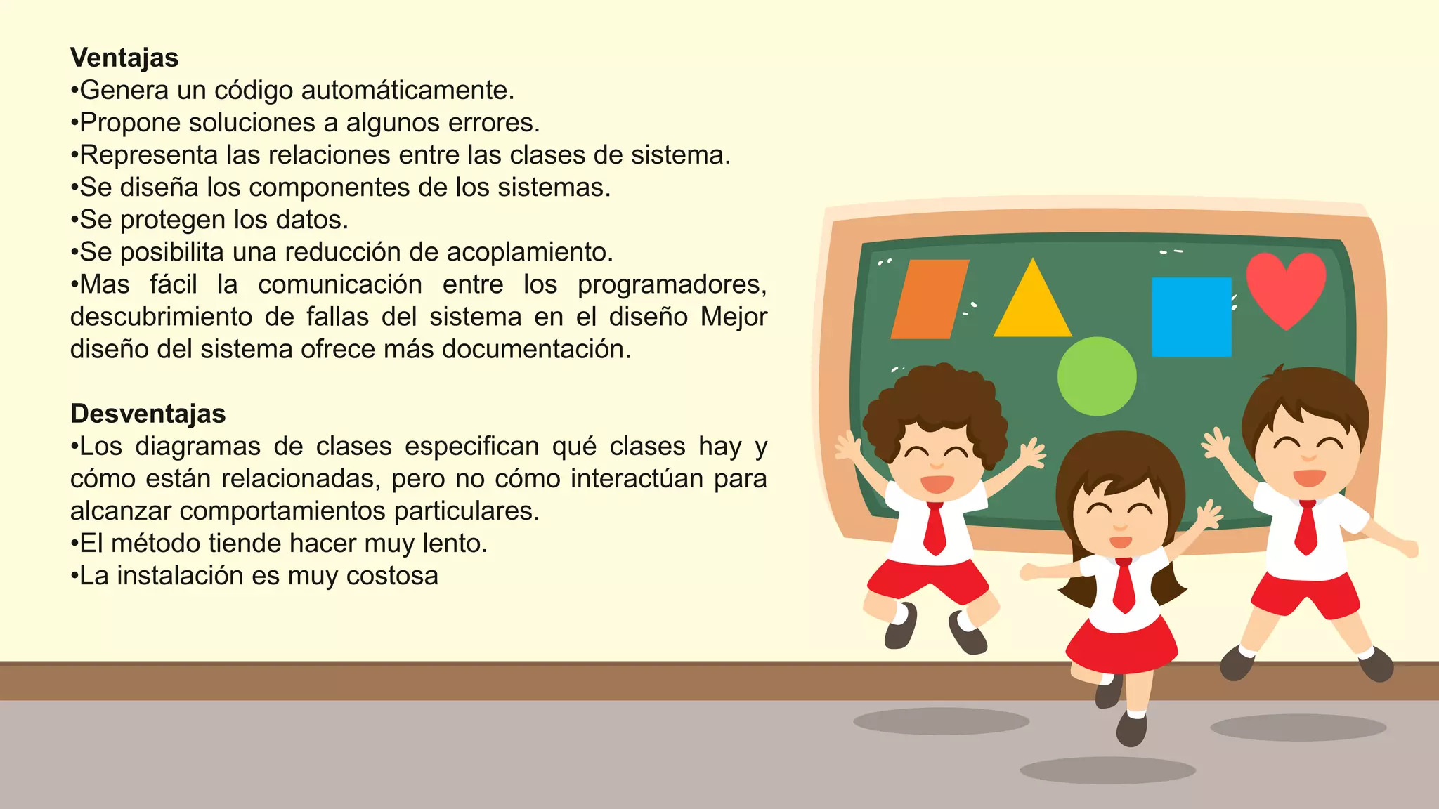 Ventajas
•Genera un código automáticamente.
•Propone soluciones a algunos errores.
•Representa las relaciones entre las clases de sistema.
•Se diseña los componentes de los sistemas.
•Se protegen los datos.
•Se posibilita una reducción de acoplamiento.
•Mas fácil la comunicación entre los programadores,
descubrimiento de fallas del sistema en el diseño Mejor
diseño del sistema ofrece más documentación.
Desventajas
•Los diagramas de clases especifican qué clases hay y
cómo están relacionadas, pero no cómo interactúan para
alcanzar comportamientos particulares.
•El método tiende hacer muy lento.
•La instalación es muy costosa
 