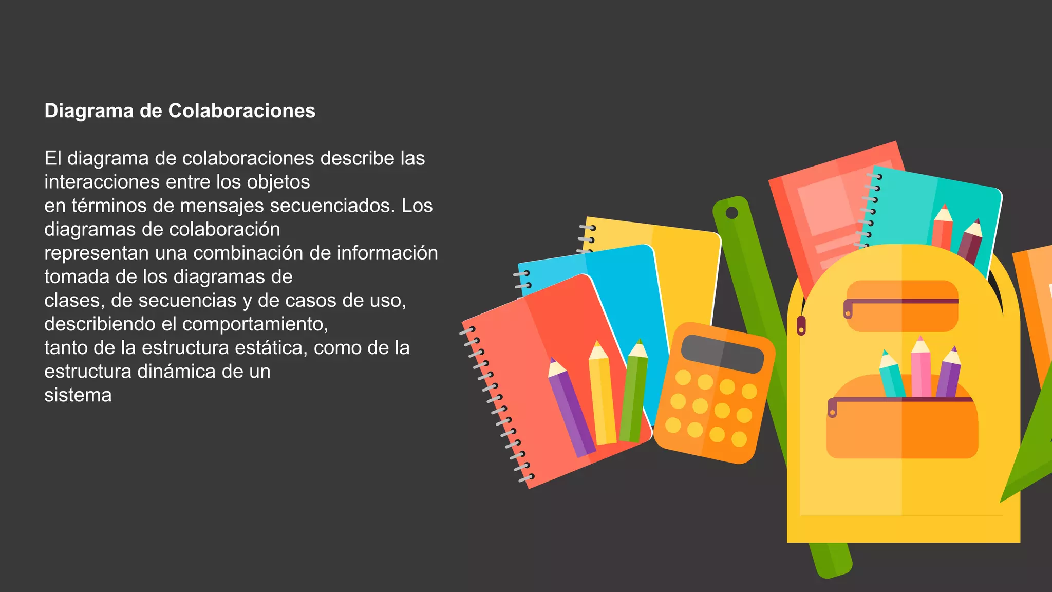 Diagrama de Colaboraciones
El diagrama de colaboraciones describe las
interacciones entre los objetos
en términos de mensajes secuenciados. Los
diagramas de colaboración
representan una combinación de información
tomada de los diagramas de
clases, de secuencias y de casos de uso,
describiendo el comportamiento,
tanto de la estructura estática, como de la
estructura dinámica de un
sistema
 