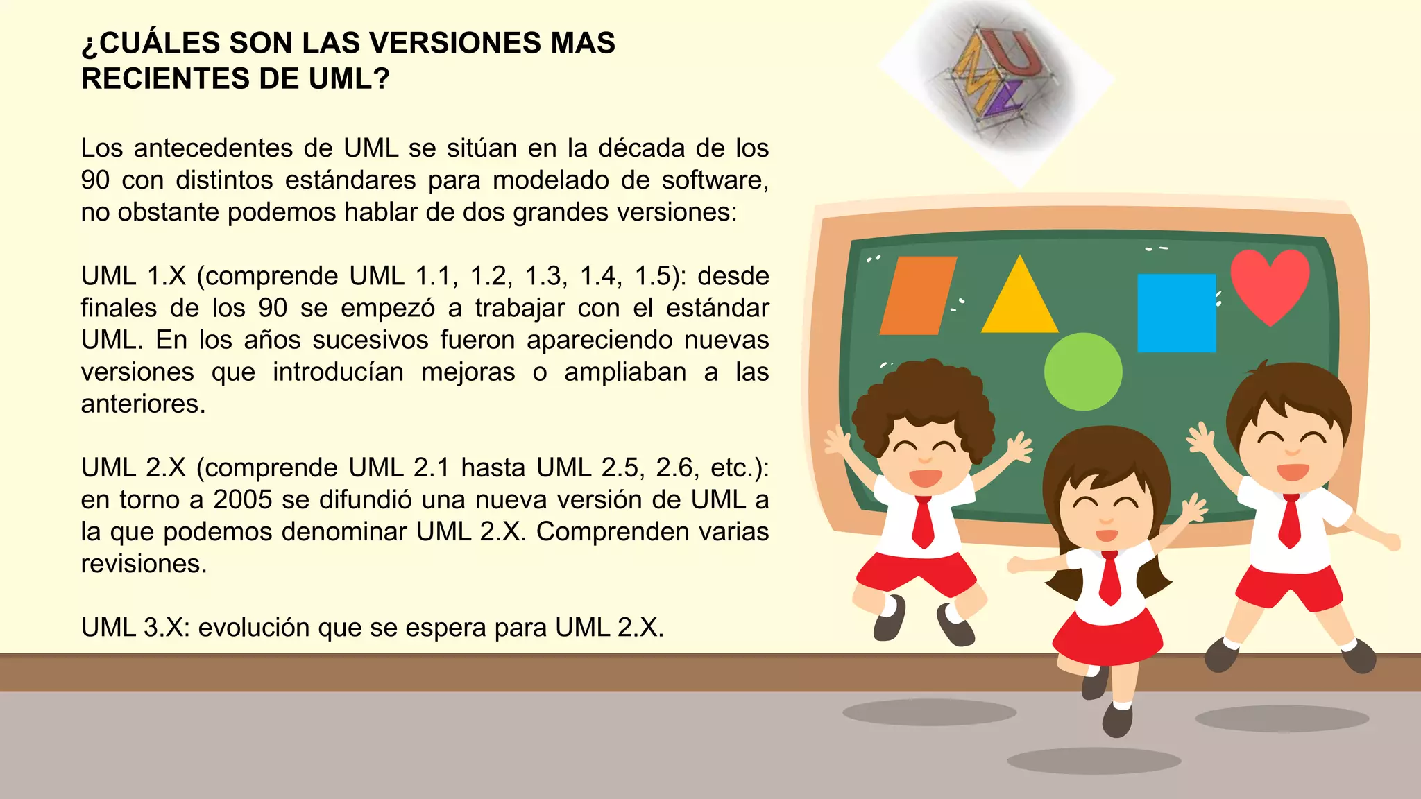 ¿CUÁLES SON LAS VERSIONES MAS
RECIENTES DE UML?
Los antecedentes de UML se sitúan en la década de los
90 con distintos estándares para modelado de software,
no obstante podemos hablar de dos grandes versiones:
UML 1.X (comprende UML 1.1, 1.2, 1.3, 1.4, 1.5): desde
finales de los 90 se empezó a trabajar con el estándar
UML. En los años sucesivos fueron apareciendo nuevas
versiones que introducían mejoras o ampliaban a las
anteriores.
UML 2.X (comprende UML 2.1 hasta UML 2.5, 2.6, etc.):
en torno a 2005 se difundió una nueva versión de UML a
la que podemos denominar UML 2.X. Comprenden varias
revisiones.
UML 3.X: evolución que se espera para UML 2.X.
 