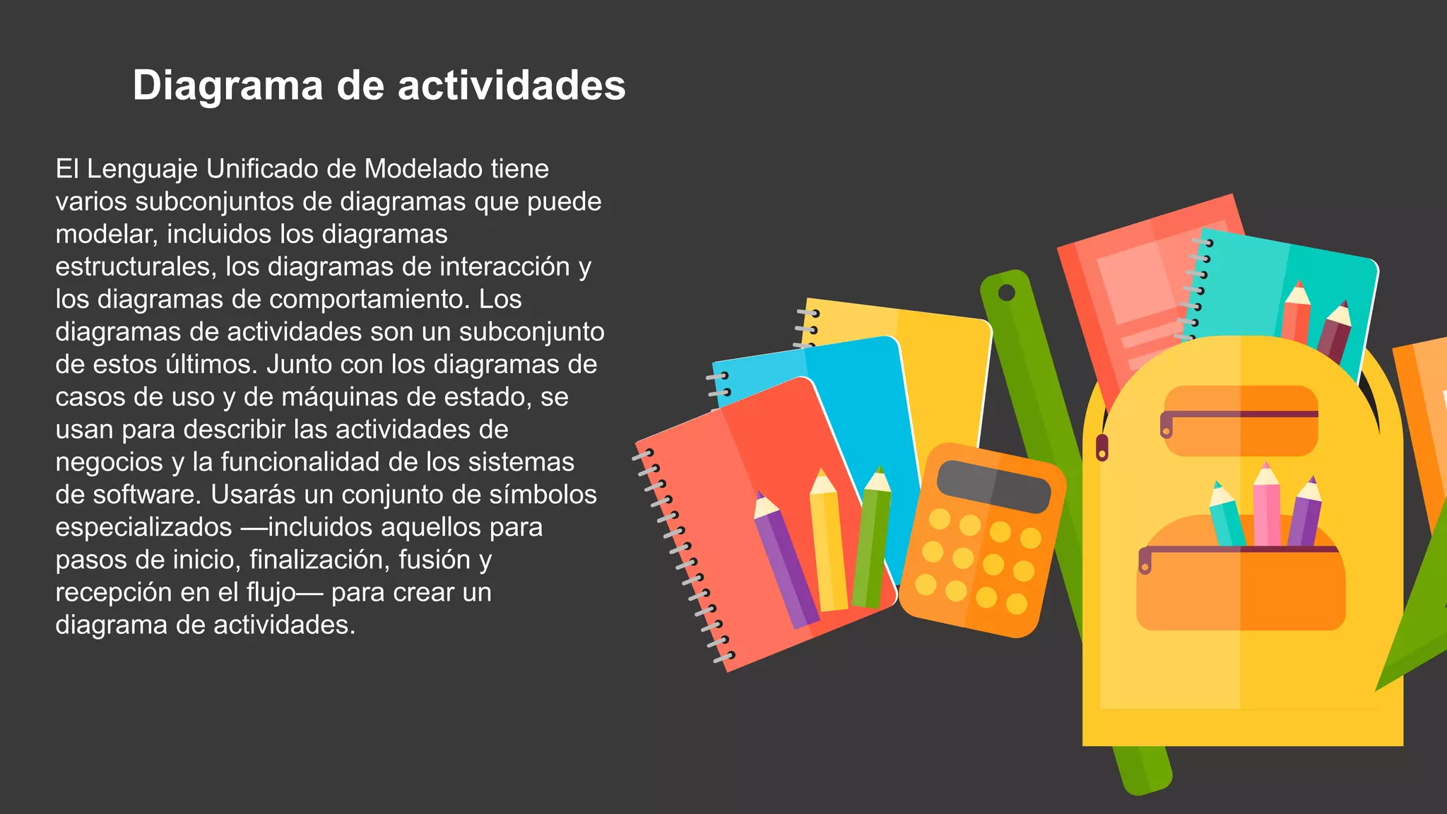 Diagrama de actividades
El Lenguaje Unificado de Modelado tiene
varios subconjuntos de diagramas que puede
modelar, incluidos los diagramas
estructurales, los diagramas de interacción y
los diagramas de comportamiento. Los
diagramas de actividades son un subconjunto
de estos últimos. Junto con los diagramas de
casos de uso y de máquinas de estado, se
usan para describir las actividades de
negocios y la funcionalidad de los sistemas
de software. Usarás un conjunto de símbolos
especializados —incluidos aquellos para
pasos de inicio, finalización, fusión y
recepción en el flujo— para crear un
diagrama de actividades.
 