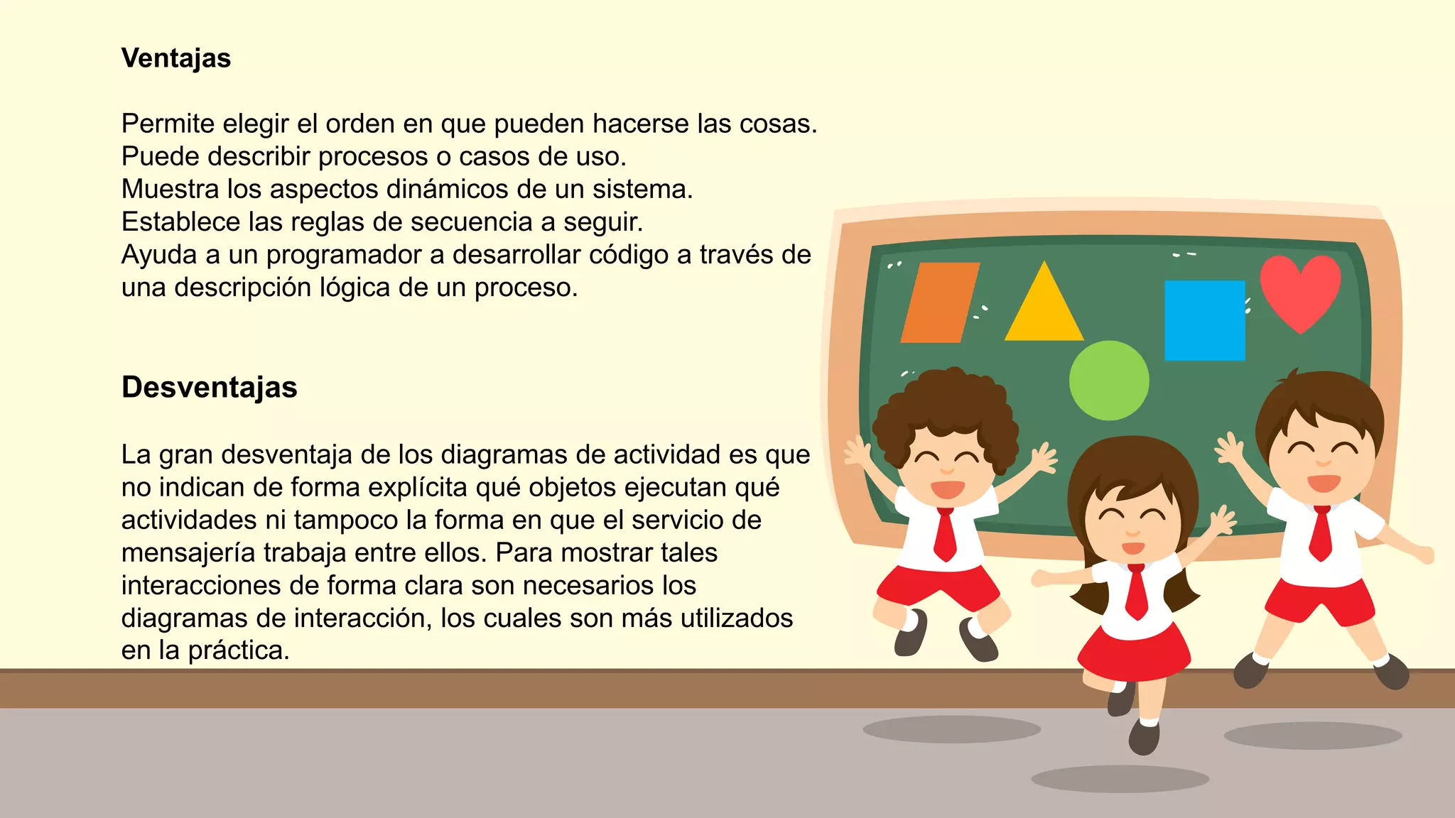 Ventajas
Permite elegir el orden en que pueden hacerse las cosas.
Puede describir procesos o casos de uso.
Muestra los aspectos dinámicos de un sistema.
Establece las reglas de secuencia a seguir.
Ayuda a un programador a desarrollar código a través de
una descripción lógica de un proceso.
Desventajas
La gran desventaja de los diagramas de actividad es que
no indican de forma explícita qué objetos ejecutan qué
actividades ni tampoco la forma en que el servicio de
mensajería trabaja entre ellos. Para mostrar tales
interacciones de forma clara son necesarios los
diagramas de interacción, los cuales son más utilizados
en la práctica.
 