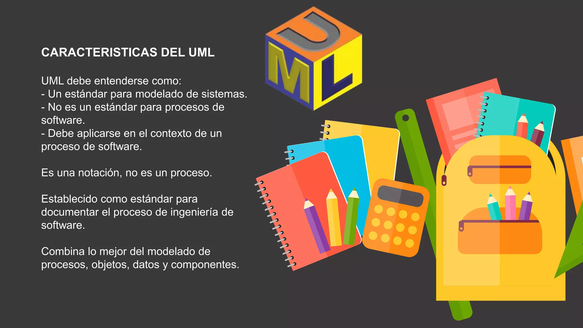CARACTERISTICAS DEL UML
UML debe entenderse como:
- Un estándar para modelado de sistemas.
- No es un estándar para procesos de
software.
- Debe aplicarse en el contexto de un
proceso de software.
Es una notación, no es un proceso.
Establecido como estándar para
documentar el proceso de ingeniería de
software.
Combina lo mejor del modelado de
procesos, objetos, datos y componentes.
 
