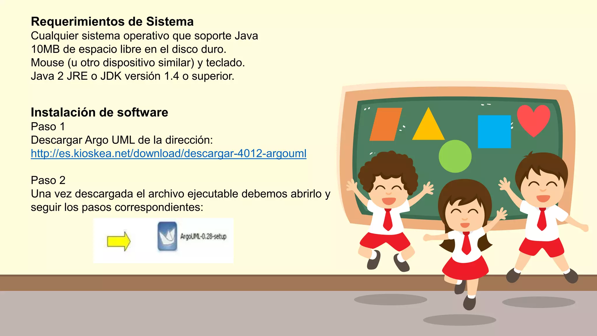 Requerimientos de Sistema
Cualquier sistema operativo que soporte Java
10MB de espacio libre en el disco duro.
Mouse (u otro dispositivo similar) y teclado.
Java 2 JRE o JDK versión 1.4 o superior.
Instalación de software
Paso 1
Descargar Argo UML de la dirección:
http://es.kioskea.net/download/descargar-4012-argouml
Paso 2
Una vez descargada el archivo ejecutable debemos abrirlo y
seguir los pasos correspondientes:
 