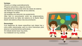 Ventajas
•Genera un código automáticamente.
•Propone soluciones a algunos errores.
•Representa las relaciones entre las clases de sistema.
•Se diseña los componentes de los sistemas.
•Se protegen los datos.
•Se posibilita una reducción de acoplamiento.
•Mas fácil la comunicación entre los programadores,
descubrimiento de fallas del sistema en el diseño Mejor
diseño del sistema ofrece más documentación.
Desventajas
•Los diagramas de clases especifican qué clases hay y
cómo están relacionadas, pero no cómo interactúan para
alcanzar comportamientos particulares.
•El método tiende hacer muy lento.
•La instalación es muy costosa
 