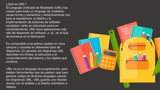 ¿Qué es UML?
El Lenguaje Unificado de Modelado (UML) fue
creado para forjar un lenguaje de modelado
visual común y semántica y sintácticamente rico
para la arquitectura, el diseño y la
implementación de sistemas de software
complejos, tanto en estructura como en
comportamiento. UML tiene aplicaciones más
allá del desarrollo de software, p. ej., en el flujo
de procesos en la fabricación.
Es comparable a los planos usados en otros
campos y consiste en diferentes tipos de
diagramas. En general, los diagramas UML
describen los límites, la estructura y el
comportamiento del sistema y los objetos que
contiene.
UML no es un lenguaje de programación, pero
existen herramientas que se pueden usar para
generar código en diversos lenguajes usando
los diagramas UML. UML guarda una relación
directa con el análisis y el diseño orientados a
objetos.
 