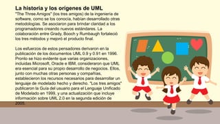 La historia y los orígenes de UML
"The Three Amigos" (los tres amigos) de la ingeniería de
software, como se los conocía, habían desarrollado otras
metodologías. Se asociaron para brindar claridad a los
programadores creando nuevos estándares. La
colaboración entre Grady, Booch y Rumbaugh fortaleció
los tres métodos y mejoró el producto final.
Los esfuerzos de estos pensadores derivaron en la
publicación de los documentos UML 0.9 y 0.91 en 1996.
Pronto se hizo evidente que varias organizaciones,
incluidas Microsoft, Oracle e IBM, consideraron que UML
era esencial para su propio desarrollo de negocios. Ellos,
junto con muchas otras personas y compañías,
establecieron los recursos necesarios para desarrollar un
lenguaje de modelado hecho y derecho. "Los tres amigos"
publicaron la Guía del usuario para el Lenguaje Unificado
de Modelado en 1999, y una actualización que incluye
información sobre UML 2.0 en la segunda edición de
2005.
 