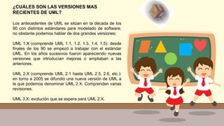 ¿CUÁLES SON LAS VERSIONES MAS
RECIENTES DE UML?
Los antecedentes de UML se sitúan en la década de los
90 con distintos estándares para modelado de software,
no obstante podemos hablar de dos grandes versiones:
UML 1.X (comprende UML 1.1, 1.2, 1.3, 1.4, 1.5): desde
finales de los 90 se empezó a trabajar con el estándar
UML. En los años sucesivos fueron apareciendo nuevas
versiones que introducían mejoras o ampliaban a las
anteriores.
UML 2.X (comprende UML 2.1 hasta UML 2.5, 2.6, etc.):
en torno a 2005 se difundió una nueva versión de UML a
la que podemos denominar UML 2.X. Comprenden varias
revisiones.
UML 3.X: evolución que se espera para UML 2.X.
 
