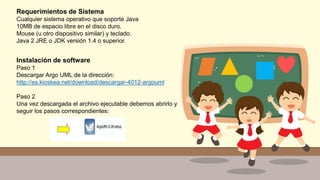 Requerimientos de Sistema
Cualquier sistema operativo que soporte Java
10MB de espacio libre en el disco duro.
Mouse (u otro dispositivo similar) y teclado.
Java 2 JRE o JDK versión 1.4 o superior.
Instalación de software
Paso 1
Descargar Argo UML de la dirección:
http://es.kioskea.net/download/descargar-4012-argouml
Paso 2
Una vez descargada el archivo ejecutable debemos abrirlo y
seguir los pasos correspondientes:
 