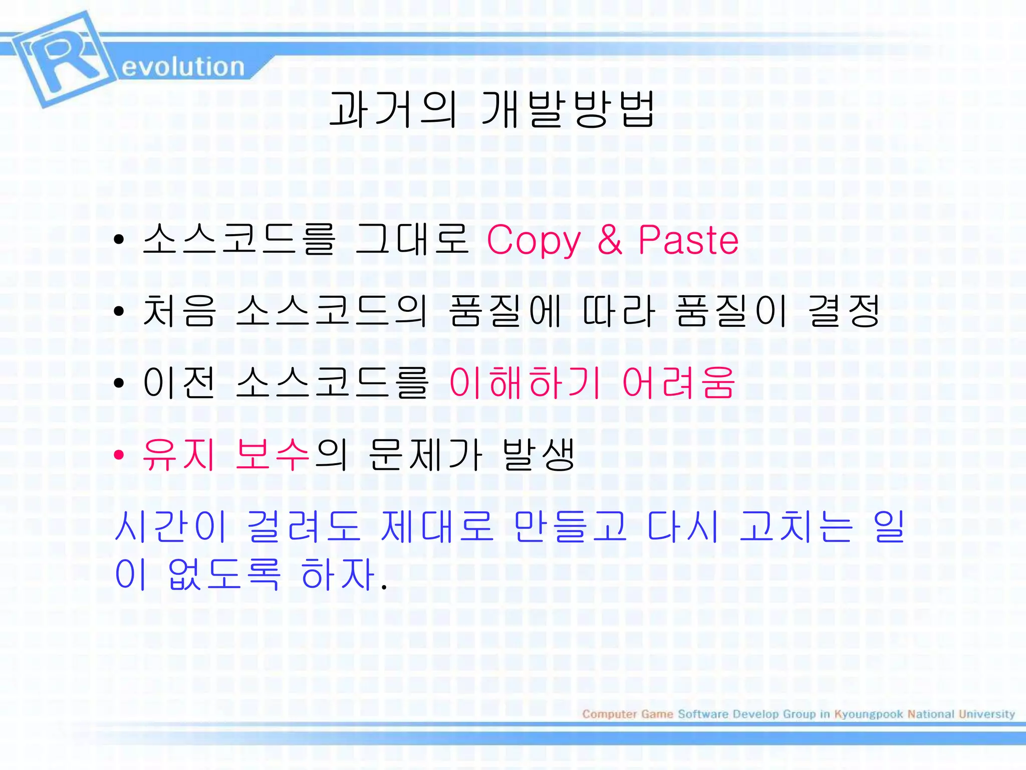 과거의 개발방법
• 소스코드를 그대로 Copy & Paste
• 처음 소스코드의 품질에 따라 품질이 결정
• 이전 소스코드를 이해하기 어려움
• 유지 보수의 문제가 발생
시간이 걸려도 제대로 만들고 다시 고치는 일
이 없도록 하자.
 