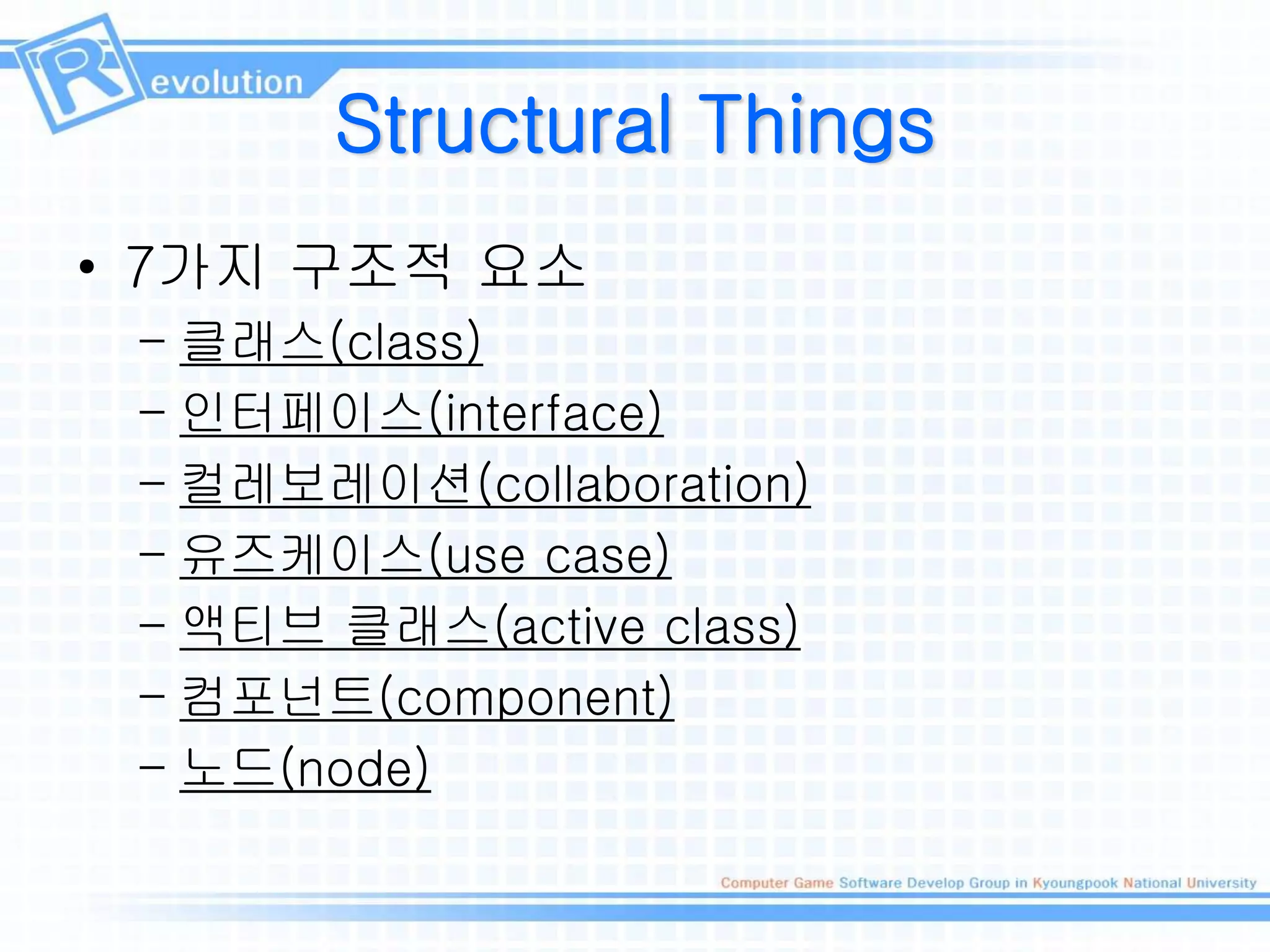 Structural Things
• 7가지 구조적 요소
– 클래스(class)
– 인터페이스(interface)
– 컬레보레이션(collaboration)
– 유즈케이스(use case)
– 액티브 클래스(active class)
– 컴포넌트(component)
– 노드(node)
 