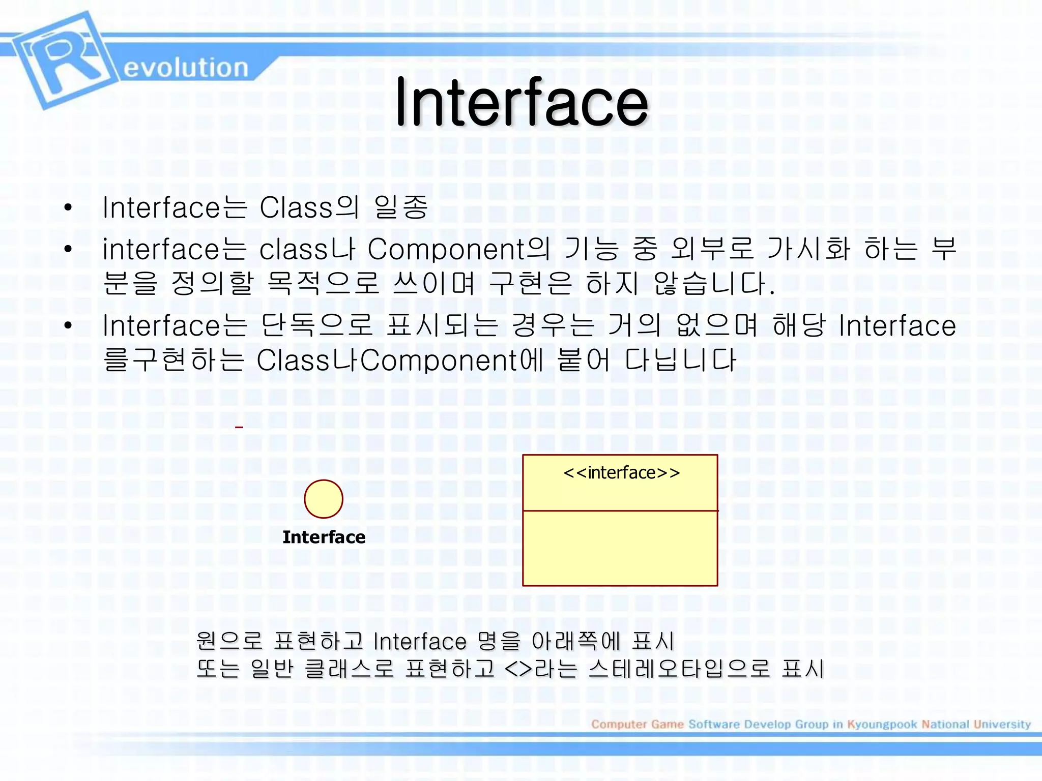 Interface
• Interface는 Class의 일종
• interface는 class나 Component의 기능 중 외부로 가시화 하는 부
분을 정의할 목적으로 쓰이며 구현은 하지 않습니다.
• Interface는 단독으로 표시되는 경우는 거의 없으며 해당 Interface
를구현하는 Class나Component에 붙어 다닙니다
Interface
<<interface>>
원으로 표현하고 Interface 명을 아래쪽에 표시
또는 일반 클래스로 표현하고 <>라는 스테레오타입으로 표시
 