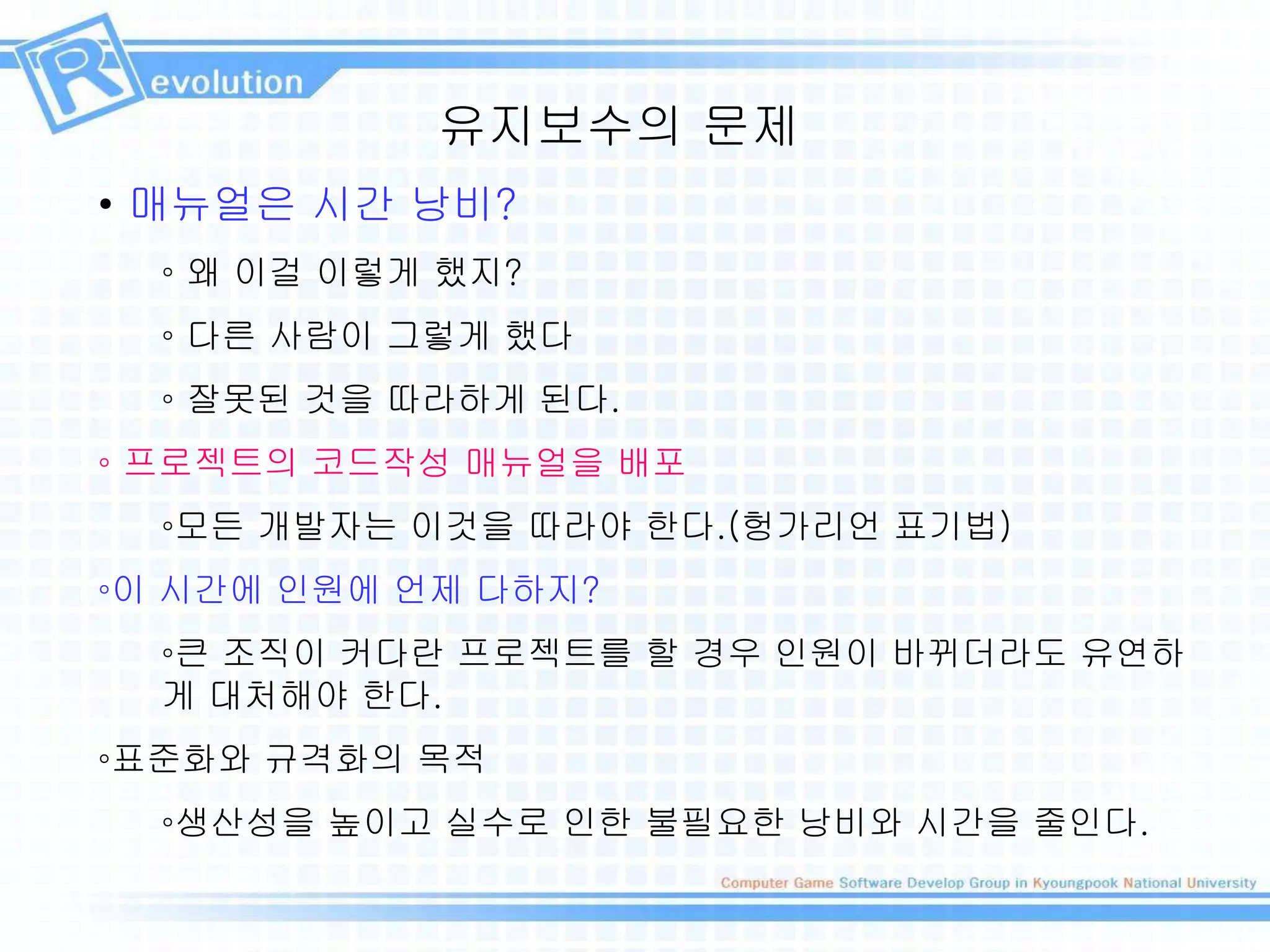 유지보수의 문제
• 매뉴얼은 시간 낭비?
◦ 왜 이걸 이렇게 했지?
◦ 다른 사람이 그렇게 했다
◦ 잘못된 것을 따라하게 된다.
◦ 프로젝트의 코드작성 매뉴얼을 배포
◦모든 개발자는 이것을 따라야 한다.(헝가리언 표기법)
◦이 시간에 인원에 언제 다하지?
◦큰 조직이 커다란 프로젝트를 할 경우 인원이 바뀌더라도 유연하
게 대처해야 한다.
◦표준화와 규격화의 목적
◦생산성을 높이고 실수로 인한 불필요한 낭비와 시간을 줄인다.
 
