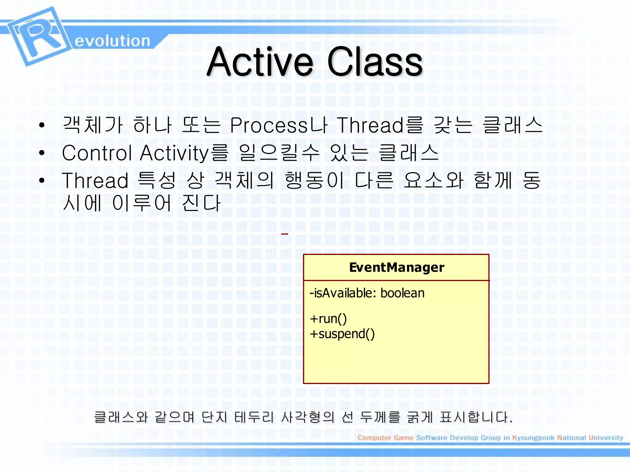 Active Class
• 객체가 하나 또는 Process나 Thread를 갖는 클래스
• Control Activity를 일으킬수 있는 클래스
• Thread 특성 상 객체의 행동이 다른 요소와 함께 동
시에 이루어 진다
EventManager
-isAvailable: boolean
+run()
+suspend()
클래스와 같으며 단지 테두리 사각형의 선 두께를 굵게 표시합니다.
 