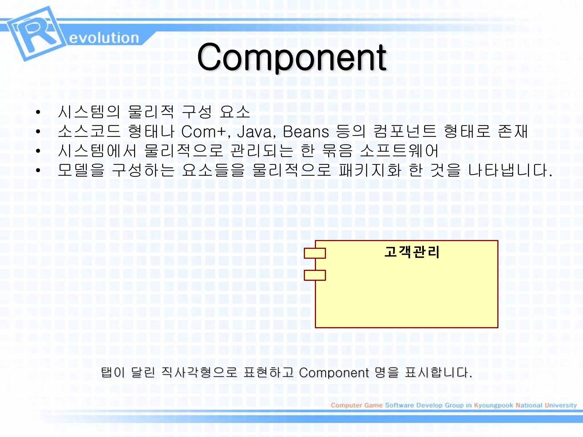 Component
• 시스템의 물리적 구성 요소
• 소스코드 형태나 Com+, Java, Beans 등의 컴포넌트 형태로 존재
• 시스템에서 물리적으로 관리되는 한 묶음 소프트웨어
• 모델을 구성하는 요소들을 물리적으로 패키지화 한 것을 나타냅니다.
고객관리
탭이 달린 직사각형으로 표현하고 Component 명을 표시합니다.
 
