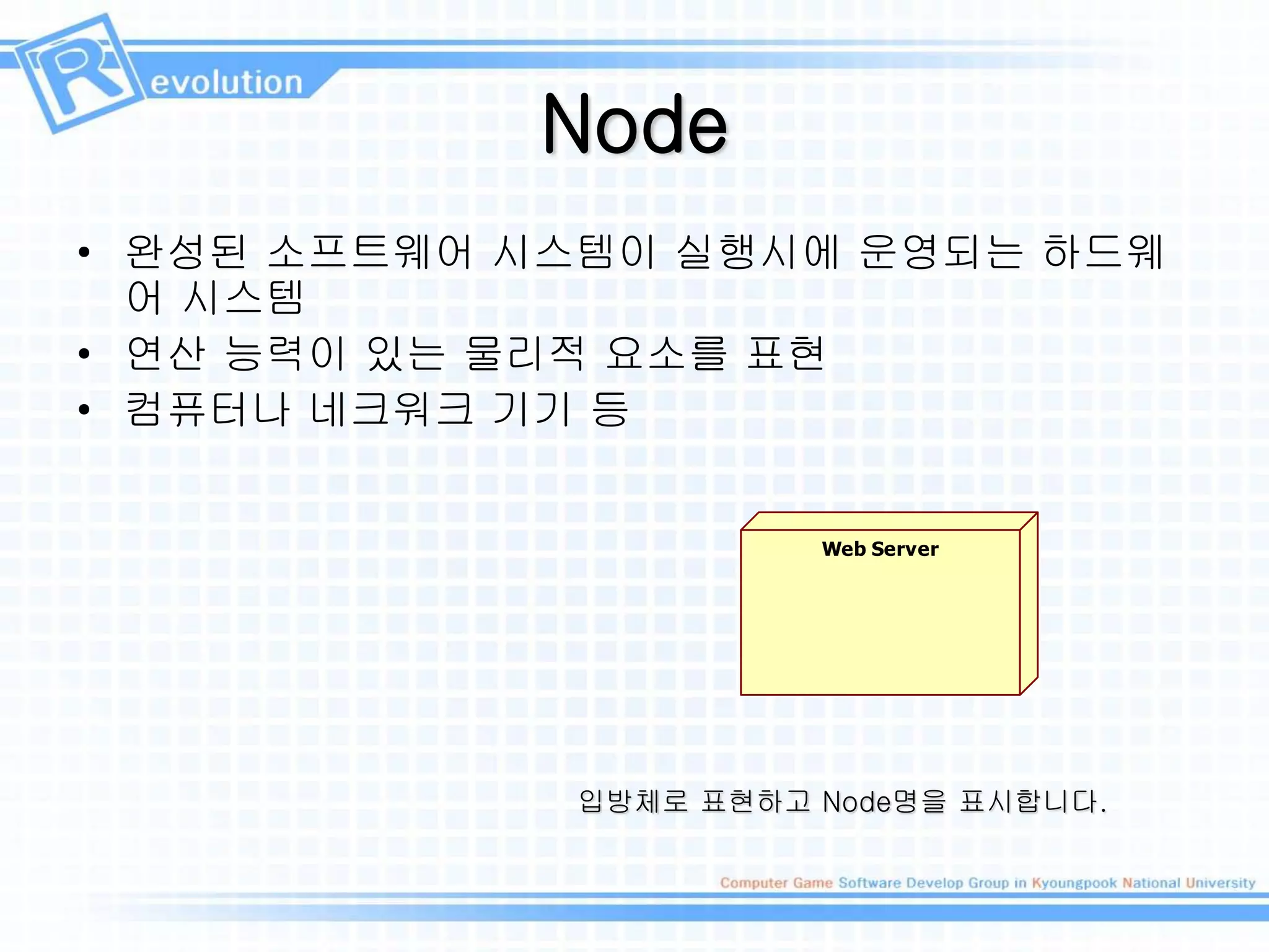 Node
• 완성된 소프트웨어 시스템이 실행시에 운영되는 하드웨
어 시스템
• 연산 능력이 있는 물리적 요소를 표현
• 컴퓨터나 네크워크 기기 등
입방체로 표현하고 Node명을 표시합니다.
Web Server
 